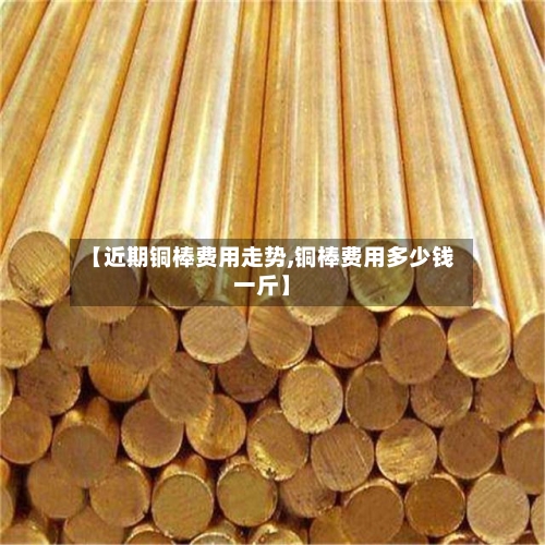 【近期铜棒费用走势,铜棒费用多少钱一斤】-第2张图片