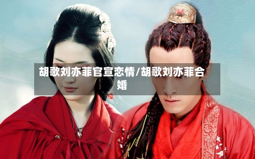 胡歌刘亦菲官宣恋情/胡歌刘亦菲合婚