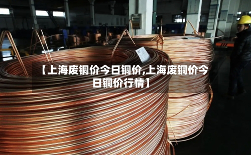 【上海废铜价今日铜价,上海废铜价今日铜价行情】