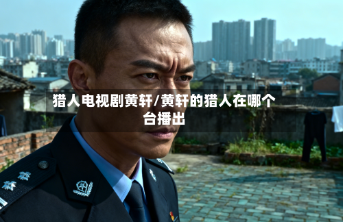 猎人电视剧黄轩/黄轩的猎人在哪个台播出