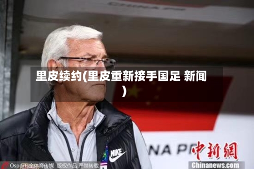 里皮续约(里皮重新接手国足 新闻)-第2张图片