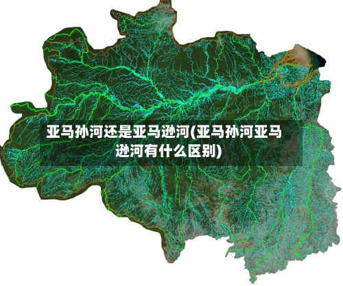 亚马孙河还是亚马逊河(亚马孙河亚马逊河有什么区别)