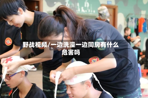 野战视频/一边洗澡一边同房有什么危害吗-第2张图片