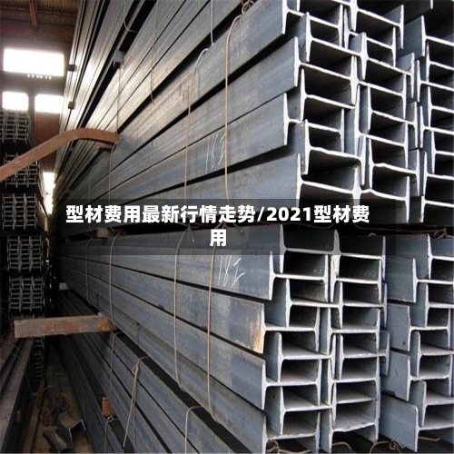 型材费用最新行情走势/2021型材费用