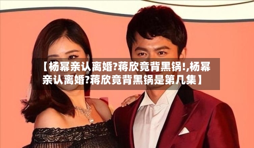 【杨幂亲认离婚?蒋欣竟背黑锅!,杨幂亲认离婚?蒋欣竟背黑锅是第几集】-第2张图片