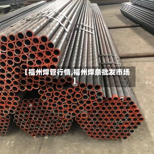 【福州焊管行情,福州焊条批发市场】-第3张图片