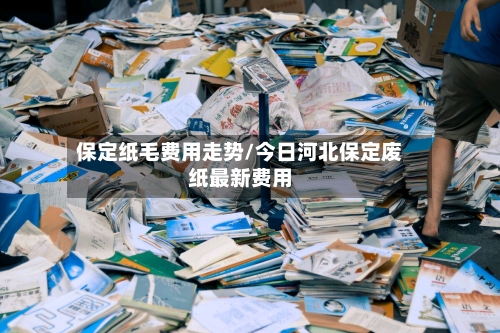 保定纸毛费用走势/今日河北保定废纸最新费用-第2张图片