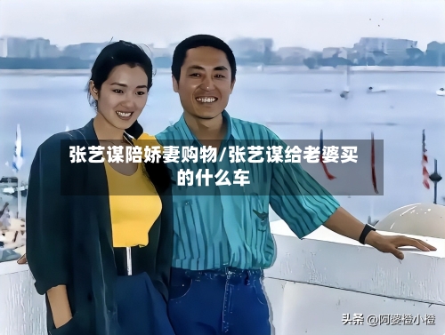 张艺谋陪娇妻购物/张艺谋给老婆买的什么车