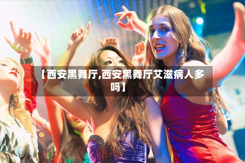 【西安黑舞厅,西安黑舞厅艾滋病人多吗】