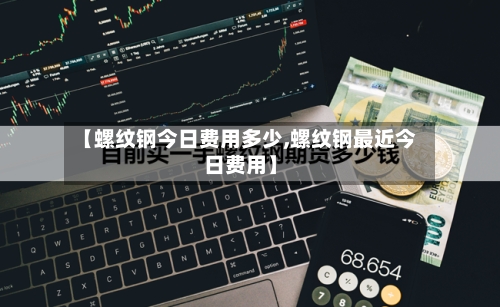 【螺纹钢今日费用多少,螺纹钢最近今日费用】