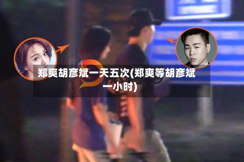 郑爽胡彦斌一天五次(郑爽等胡彦斌一小时)-第3张图片
