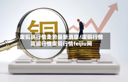 废铜销行情走势最新消息/废铜行情废铜行情废铜行情feijiu网-第3张图片