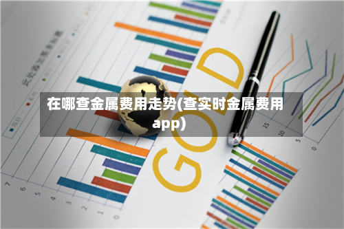 在哪查金属费用走势(查实时金属费用app)