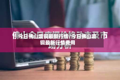 今日佛山废铜最新行情/今日佛山废铜最新行情费用-第2张图片