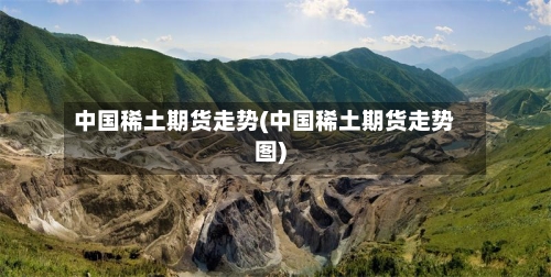 中国稀土期货走势(中国稀土期货走势图)