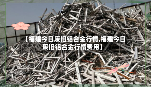 【福建今日废旧铝合金行情,福建今日废旧铝合金行情费用】