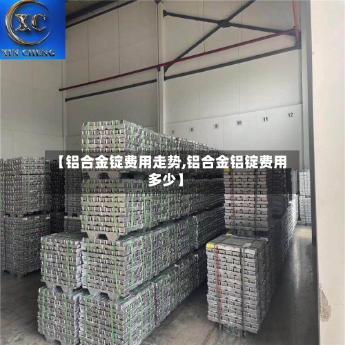 【铝合金锭费用走势,铝合金铝锭费用多少】-第2张图片