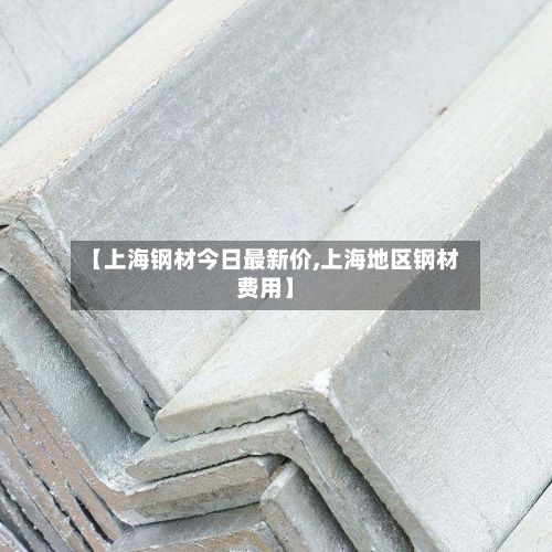 【上海钢材今日最新价,上海地区钢材费用】