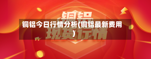 铜铝今日行情分析(铜铝最新费用)-第3张图片