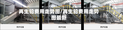 再生铅费用走势图/再生铅费用走势图最新