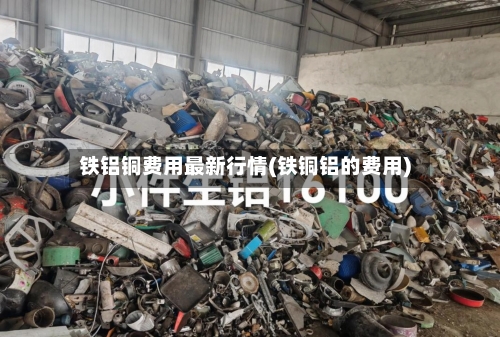 铁铝铜费用最新行情(铁铜铝的费用)