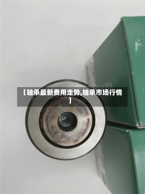 【轴承最新费用走势,轴承市场行情】