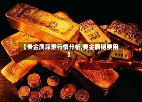 【贵金属尿素行情分析,贵金属铑费用】