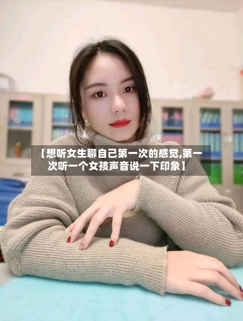 【想听女生聊自己第一次的感觉,第一次听一个女孩声音说一下印象】