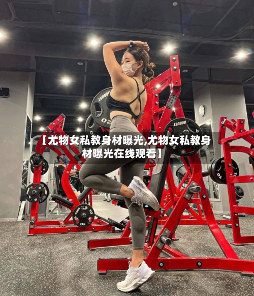 【尤物女私教身材曝光,尤物女私教身材曝光在线观看】