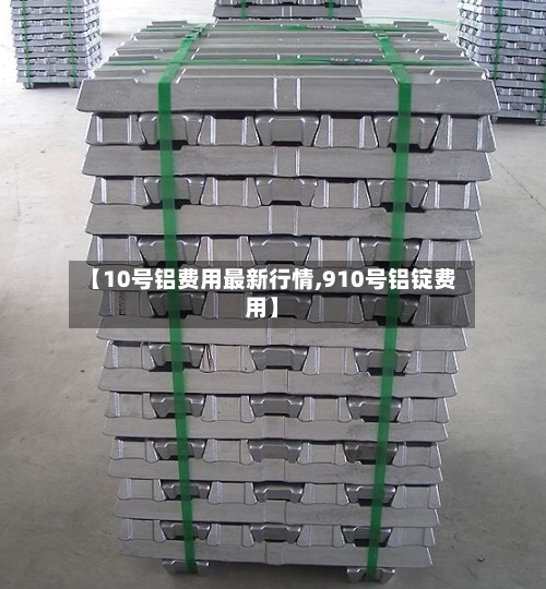 【10号铝费用最新行情,910号铝锭费用】