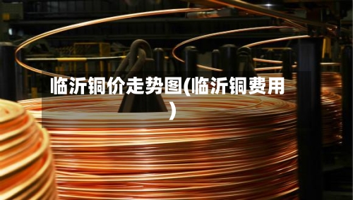 临沂铜价走势图(临沂铜费用)-第2张图片