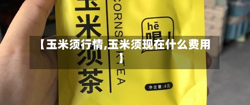 【玉米须行情,玉米须现在什么费用】
