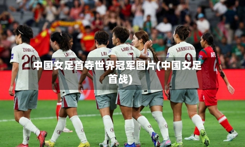 中国女足首夺世界冠军图片(中国女足首战)-第2张图片