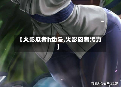 【火影忍者h动漫,火影忍者污力】